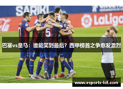巴塞vs皇马：谁能笑到最后？西甲榜首之争愈发激烈